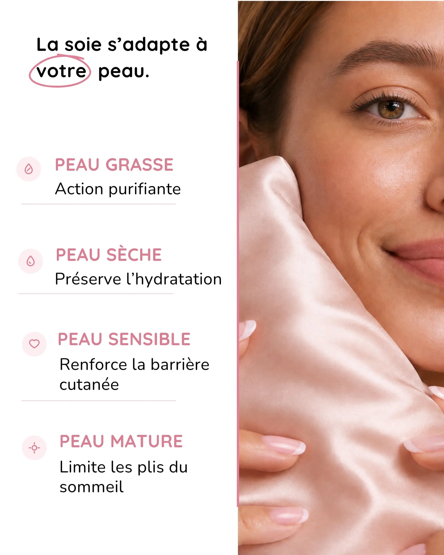 La soie s'adapte à votre peau : action purifiante pour peau grasse, hydratation pour peau sèche, barrière renforcée pour peau sensible, moins de plis pour peau mature